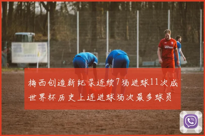 梅西创造新纪录连续7场进球11次成世界杯历史上连进球场次最多球员
