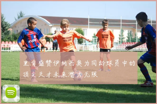 里肯盛赞伊纳西奥为同龄球员中的顶尖天才未来潜力无限