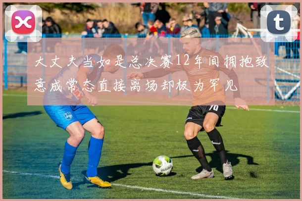 大丈夫当如是总决赛12年间拥抱致意成常态直接离场却极为罕见
