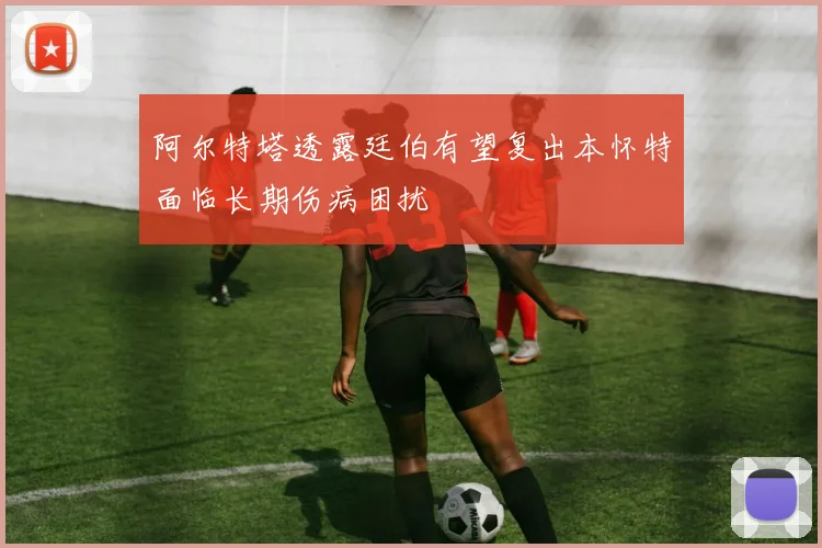 阿尔特塔透露廷伯有望复出本怀特面临长期伤病困扰