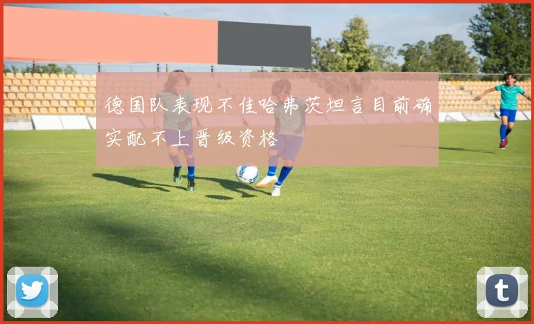 德国队表现不佳哈弗茨坦言目前确实配不上晋级资格