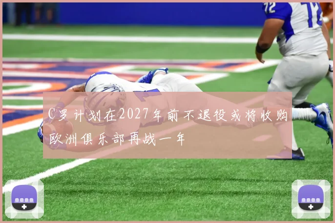 C罗计划在2027年前不退役或将收购欧洲俱乐部再战一年