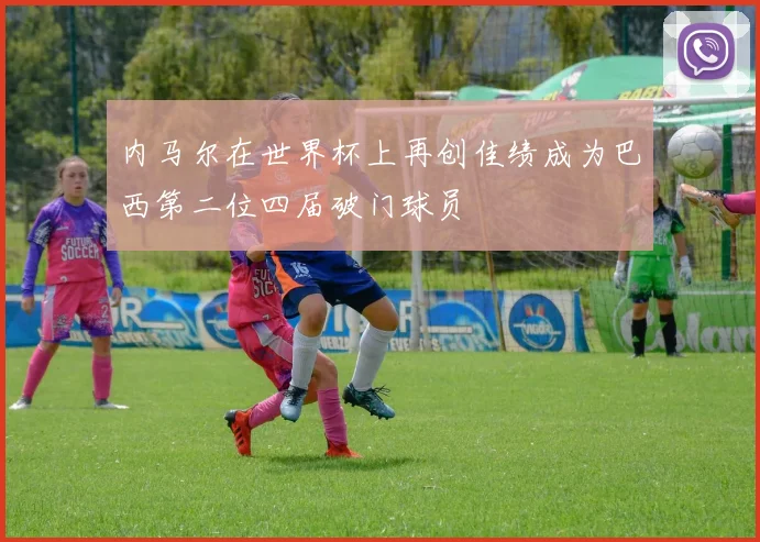 内马尔在世界杯上再创佳绩成为巴西第二位四届破门球员