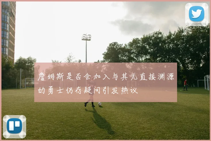 詹姆斯是否会加入与其无直接渊源的勇士仍存疑问引发热议