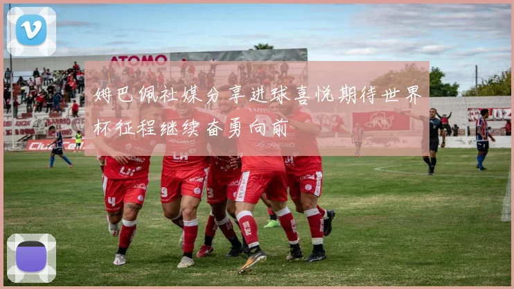 姆巴佩社媒分享进球喜悦期待世界杯征程继续奋勇向前