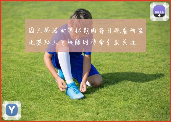 因凡蒂诺世界杯期间每日观看两场比赛私人飞机随时待命引发关注