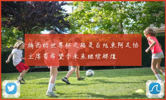 梅西的世界杯之路是否结束阿足协主席寄希望于未来继续辉煌