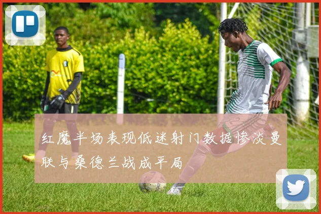 红魔半场表现低迷射门数据惨淡曼联与桑德兰战成平局