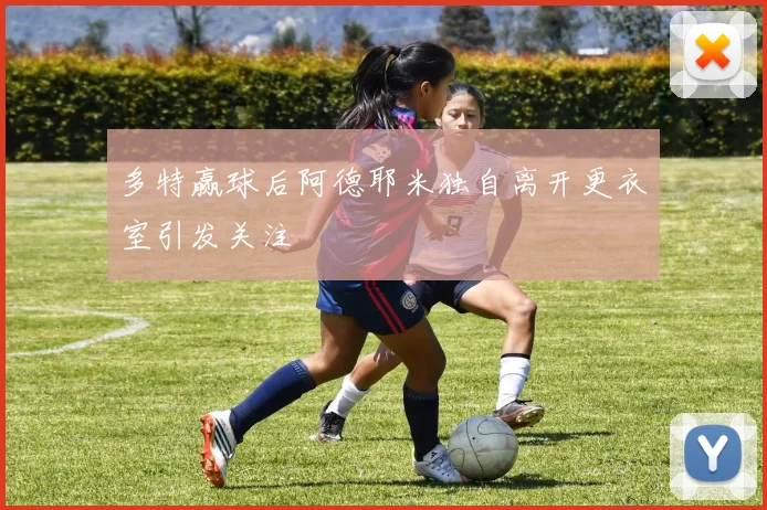 多特赢球后阿德耶米独自离开更衣室引发关注