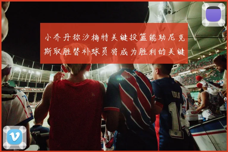 小乔丹称沙梅特关键投篮能助尼克斯取胜替补球员将成为胜利的关键因素