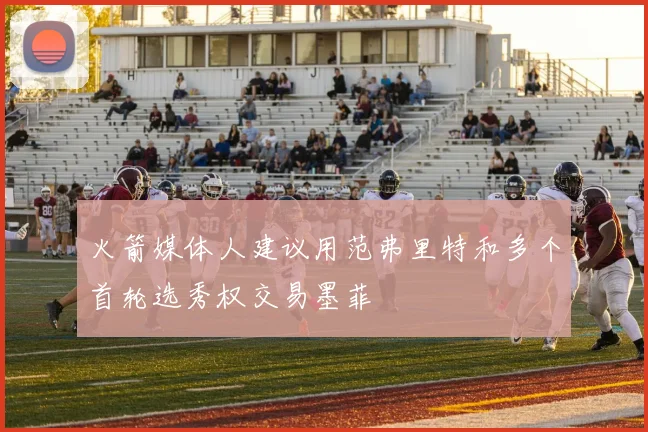 火箭媒体人建议用范弗里特和多个首轮选秀权交易墨菲
