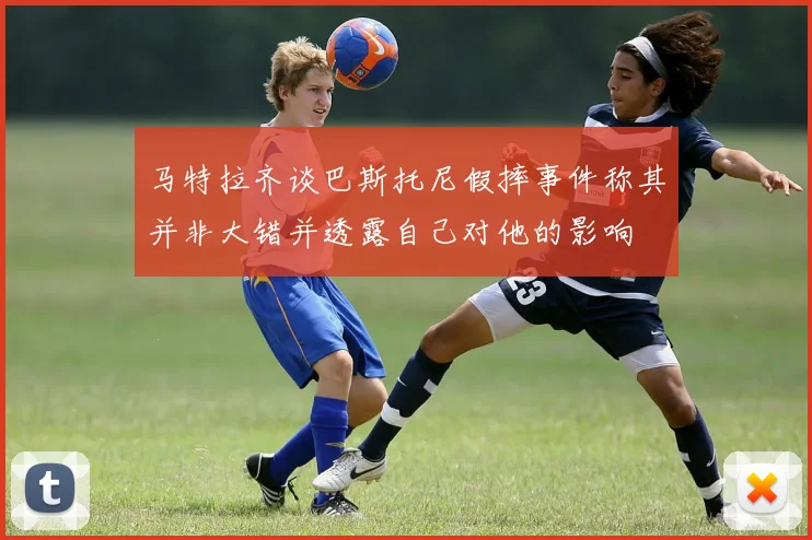 马特拉齐谈巴斯托尼假摔事件称其并非大错并透露自己对他的影响