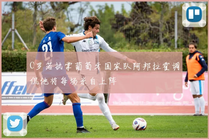 C罗若执掌葡萄牙国家队阿邦拉霍调侃他将每场亲自上阵