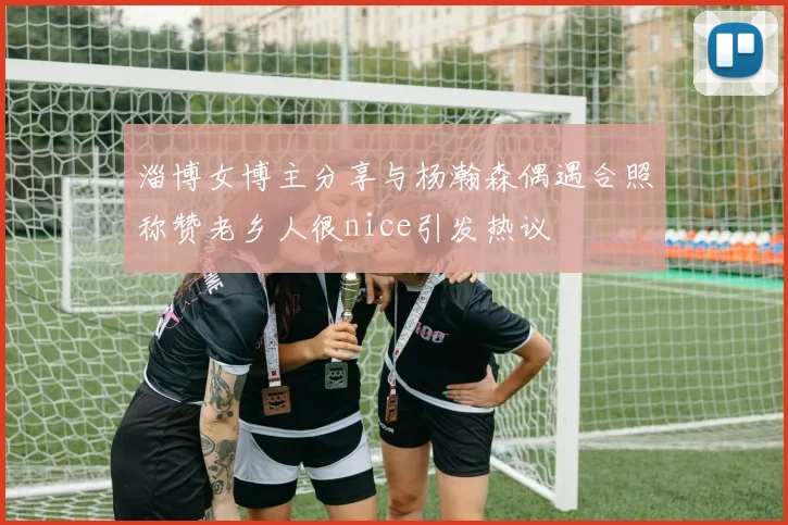 淄博女博主分享与杨瀚森偶遇合照称赞老乡人很nice引发热议