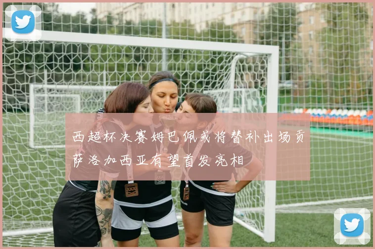 西超杯决赛姆巴佩或将替补出场贡萨洛加西亚有望首发亮相