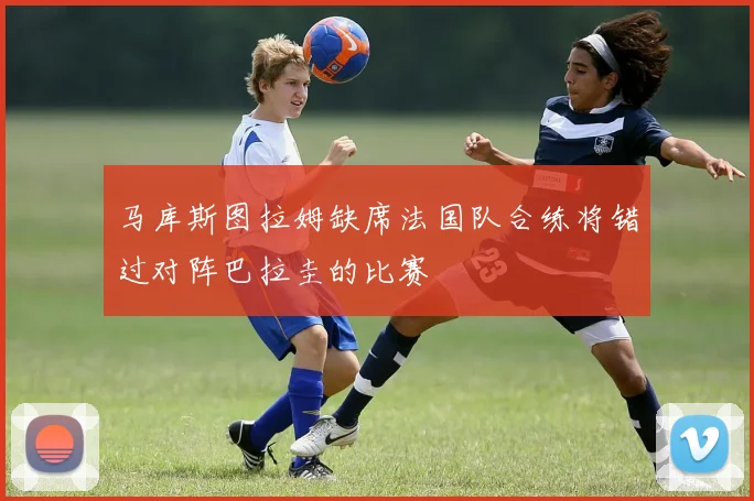 马库斯图拉姆缺席法国队合练将错过对阵巴拉圭的比赛