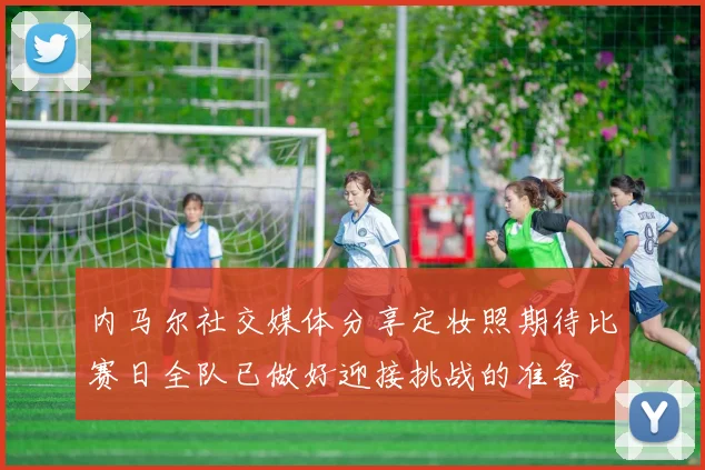 内马尔社交媒体分享定妆照期待比赛日全队已做好迎接挑战的准备