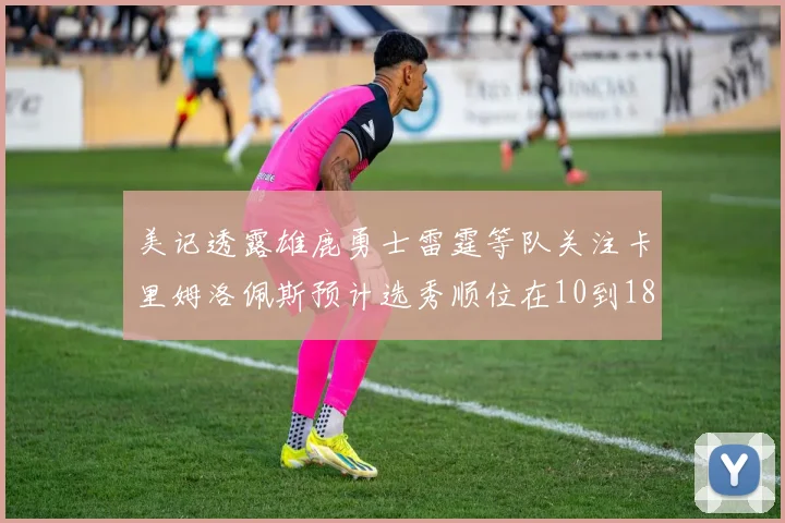 美记透露雄鹿勇士雷霆等队关注卡里姆洛佩斯预计选秀顺位在10到18之间