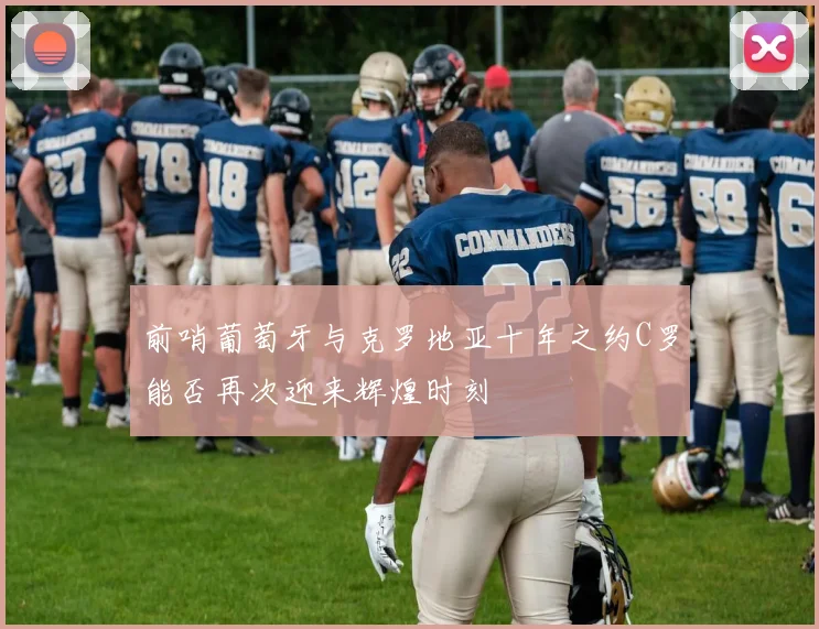 前哨葡萄牙与克罗地亚十年之约C罗能否再次迎来辉煌时刻