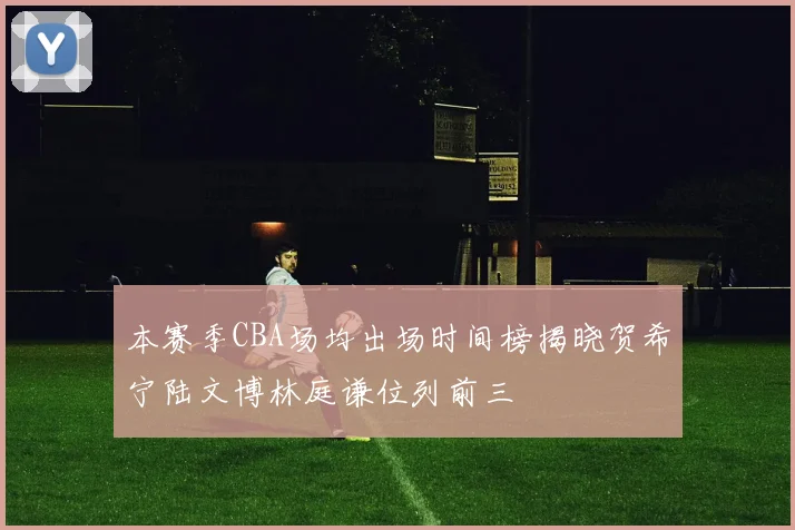 本赛季CBA场均出场时间榜揭晓贺希宁陆文博林庭谦位列前三