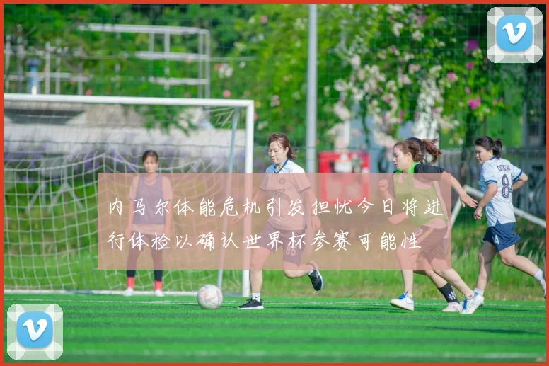 内马尔体能危机引发担忧今日将进行体检以确认世界杯参赛可能性
