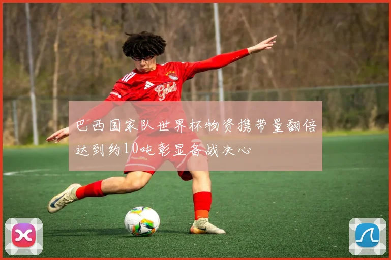 巴西国家队世界杯物资携带量翻倍达到约10吨彰显备战决心